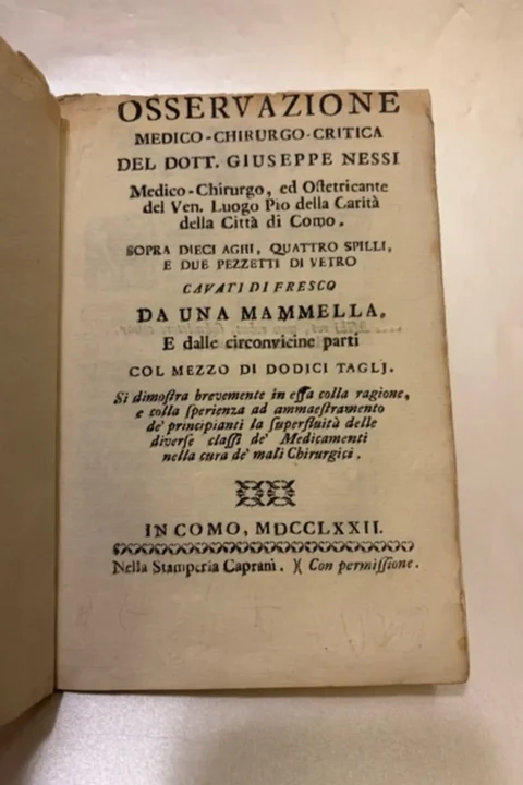 Osservazione medico-chirurgo-critica del Dott. Giuseppe Nessi, Medico-Chrurgo ed Ostetricante del Ven. Luogo Pio della Carità della Città di Como. Sopra dieci aghi quattro spilli e due pezzetti di vetro cavati di fresco da una mammella. E dalle circonvicine parti col mezzo di dodici tagli. si dimostra brevemente, in essa colla ragione, e colla sperienza ed ammaestramento de' principianti la superfluità delle diverse classi de' Medicamenti nella cura de' mali Chirurgici. 